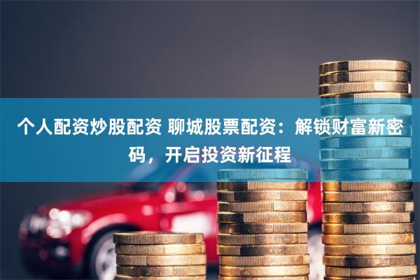个人配资炒股配资 聊城股票配资：解锁财富新密码，开启投资新征程