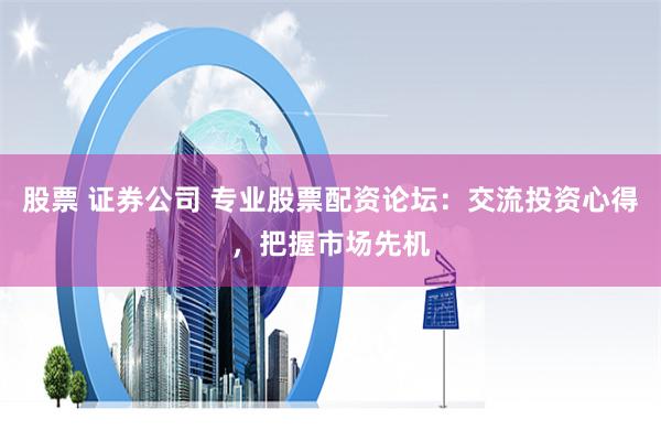 股票 证券公司 专业股票配资论坛:交流投资心得,把握市场先机