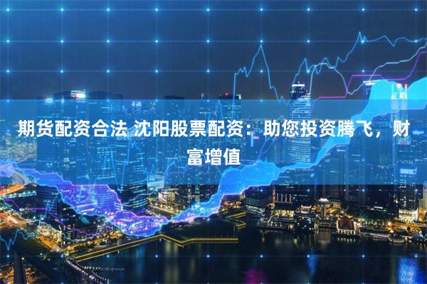 期货配资合法 沈阳股票配资:助您投资腾飞,财富增值