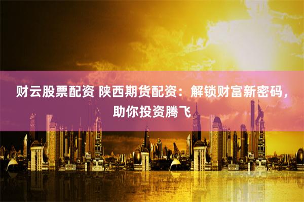 财云股票配资 陕西期货配资:解锁财富新密码,助你投资腾飞
