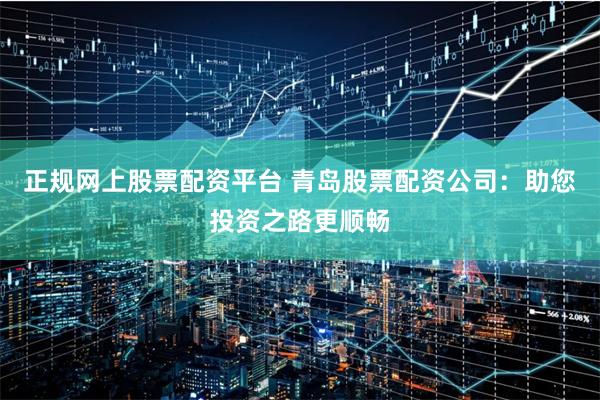 正规网上股票配资平台 青岛股票配资公司：助您投资之路更顺畅