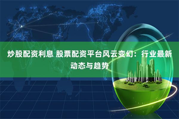 炒股配资利息 股票配资平台风云变幻：行业最新动态与趋势