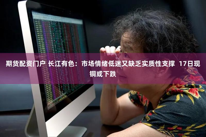 期货配资门户 长江有色：市场情绪低迷又缺乏实质性支撑  17日现铜或下跌