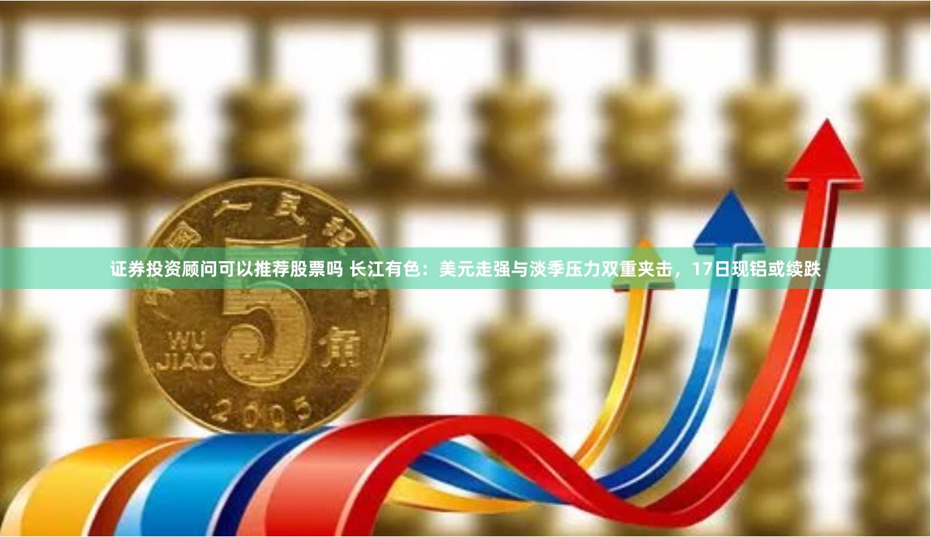 证券投资顾问可以推荐股票吗 长江有色：美元走强与淡季压力双重夹击，17日现铝或续跌