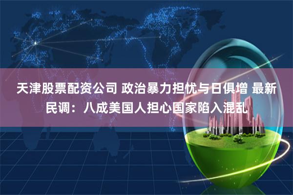 天津股票配资公司 政治暴力担忧与日俱增 最新民调：八成美国人担心国家陷入混乱