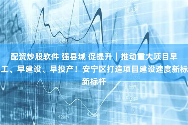 配资炒股软件 强县域 促提升｜推动重大项目早开工、早建设、早投产！安宁区打造项目建设速度新标杆