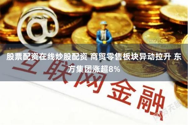 股票配资在线炒股配资 商贸零售板块异动拉升 东方集团涨超8%