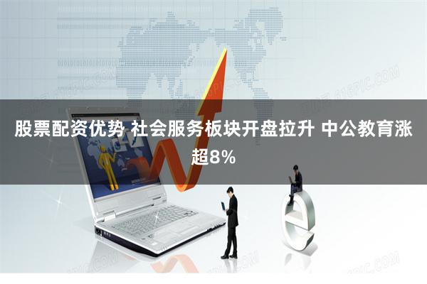 股票配资优势 社会服务板块开盘拉升 中公教育涨超8%