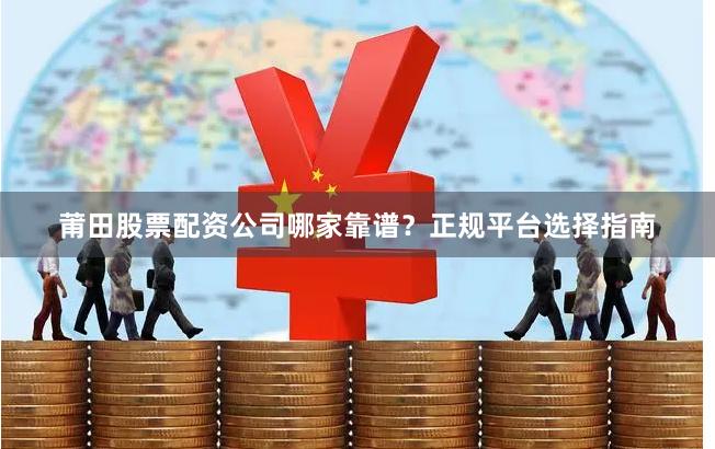 莆田股票配资公司哪家靠谱？正规平台选择指南