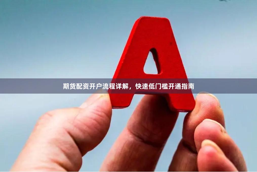 期货配资开户流程详解，快速低门槛开通指南