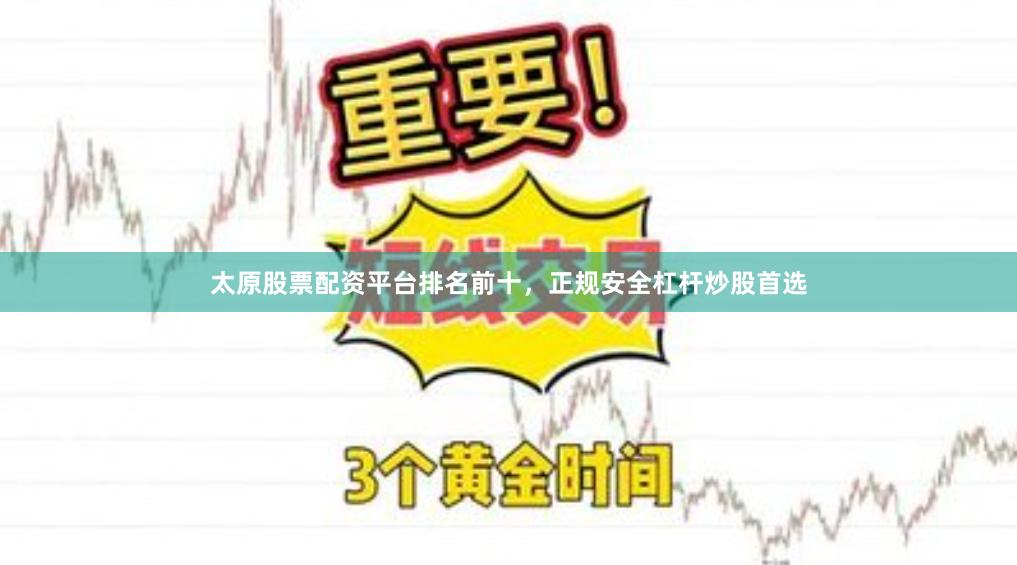 太原股票配资平台排名前十，正规安全杠杆炒股首选